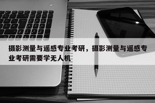 攝影測量與遙感專業(yè)考研，攝影測量與遙感專業(yè)考研需要學無人機