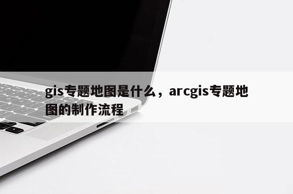 gis專題地圖是什么，arcgis專題地圖的制作流程