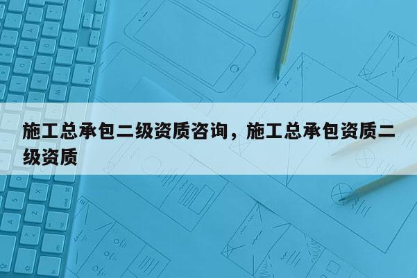 施工總承包二級資質咨詢，施工總承包資質二級資質