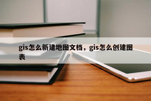 gis怎么新建地圖文檔，gis怎么創(chuàng)建圖表