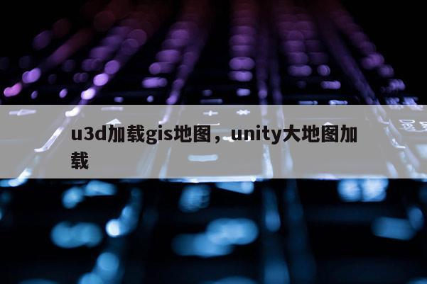 u3d加載gis地圖，unity大地圖加載