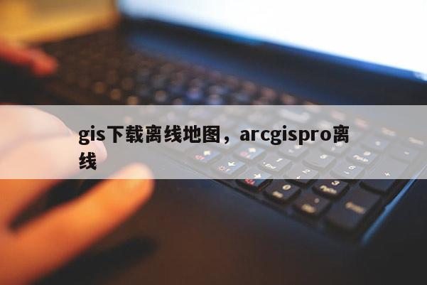 gis下載離線地圖，arcgispro離線