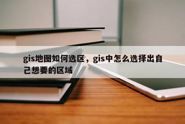 gis地圖如何選區，gis中怎么選擇出自己想要的區域