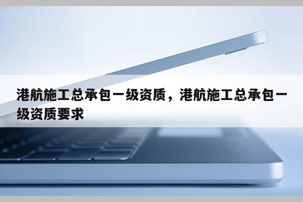 港航施工總承包一級資質，港航施工總承包一級資質要求