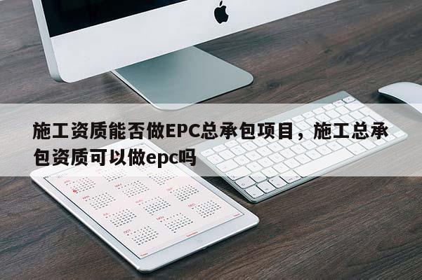 施工資質能否做EPC總承包項目，施工總承包資質可以做epc嗎