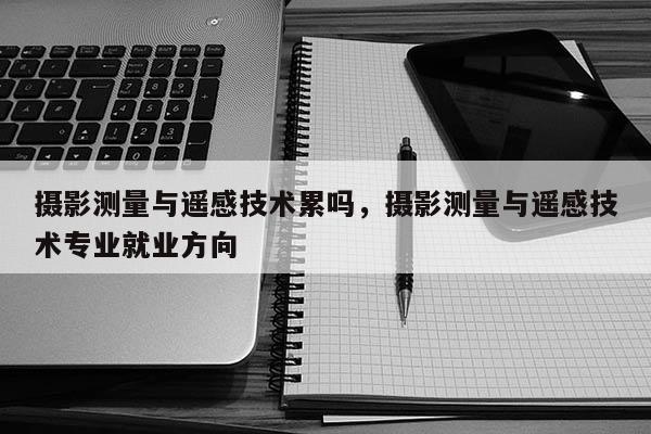 攝影測量與遙感技術累嗎，攝影測量與遙感技術專業(yè)就業(yè)方向