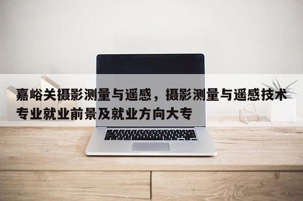 嘉峪關攝影測量與遙感，攝影測量與遙感技術專業(yè)就業(yè)前景及就業(yè)方向大專