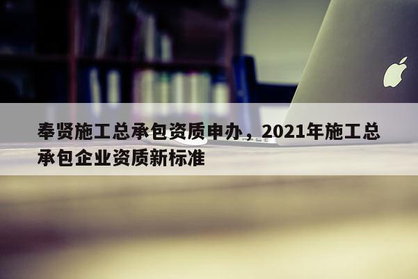 奉賢施工總承包資質申辦，2021年施工總承包企業資質新標準