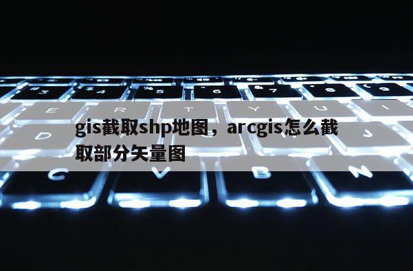 gis截取shp地圖，arcgis怎么截取部分矢量圖