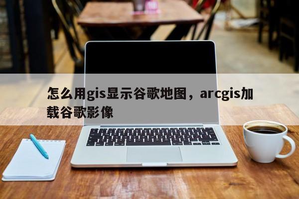 怎么用gis顯示谷歌地圖，arcgis加載谷歌影像