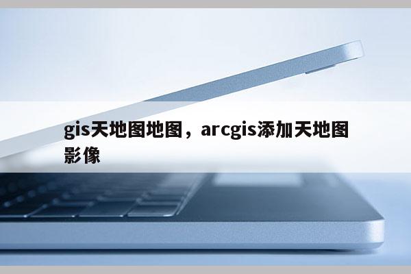 gis天地圖地圖，arcgis添加天地圖影像