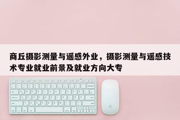 商丘攝影測量與遙感外業，攝影測量與遙感技術專業就業前景及就業方向大專