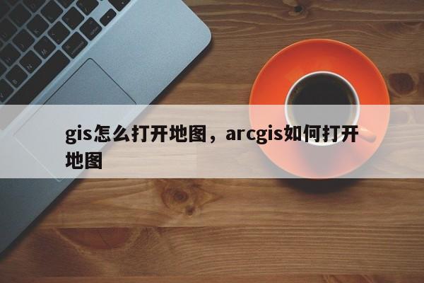 gis怎么打開地圖，arcgis如何打開地圖