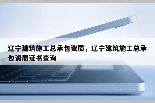 遼寧建筑施工總承包資質(zhì)，遼寧建筑施工總承包資質(zhì)證書查詢