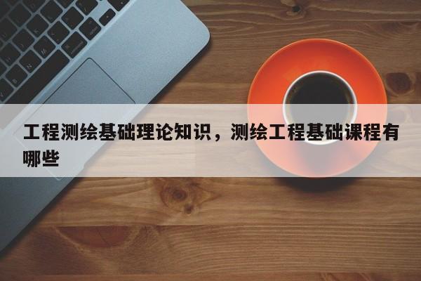 工程測繪基礎理論知識，測繪工程基礎課程有哪些