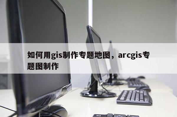 如何用gis制作專題地圖，arcgis專題圖制作