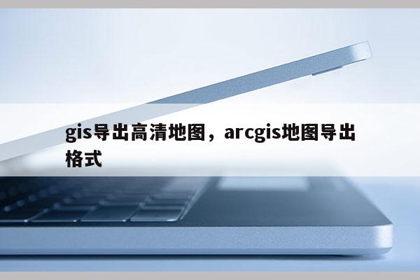 gis導出高清地圖，arcgis地圖導出格式