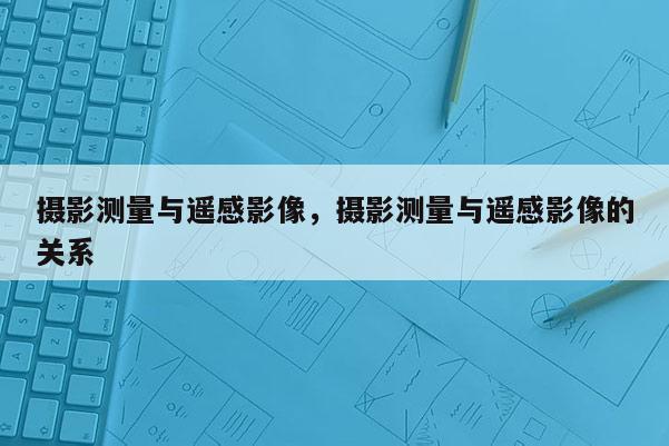 攝影測量與遙感影像，攝影測量與遙感影像的關系