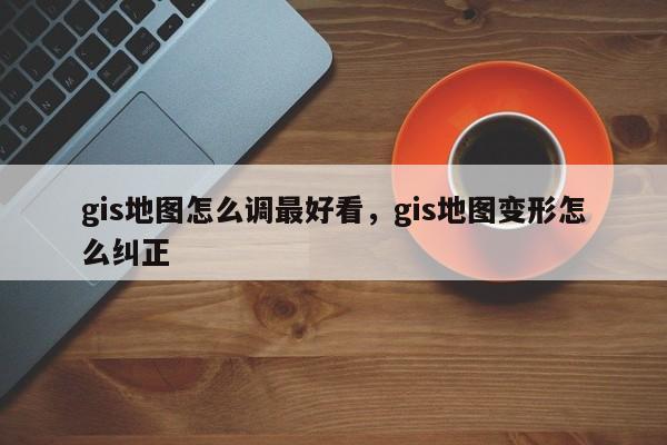 gis地圖怎么調(diào)最好看，gis地圖變形怎么糾正