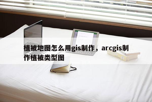 植被地圖怎么用gis制作，arcgis制作植被類型圖