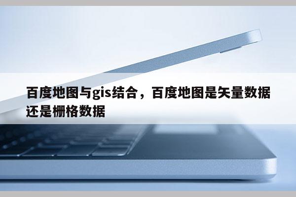 百度地圖與gis結合，百度地圖是矢量數據還是柵格數據