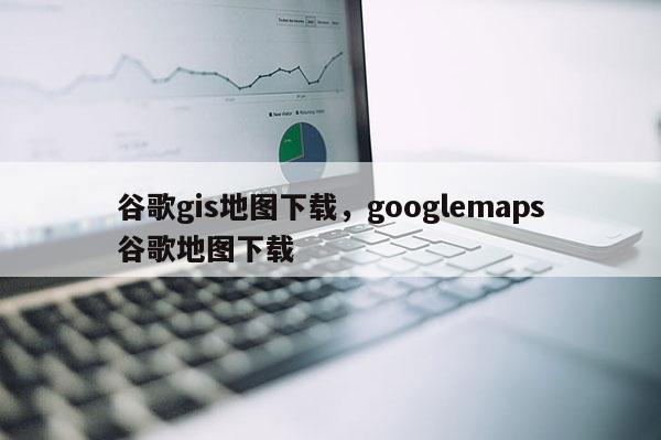 谷歌gis地圖下載，googlemaps谷歌地圖下載