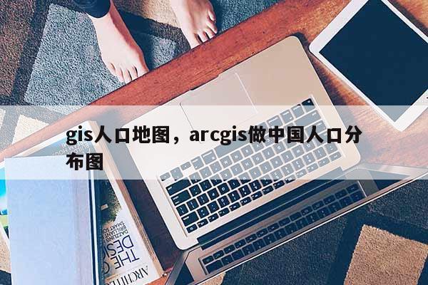 gis人口地圖，arcgis做中國人口分布圖