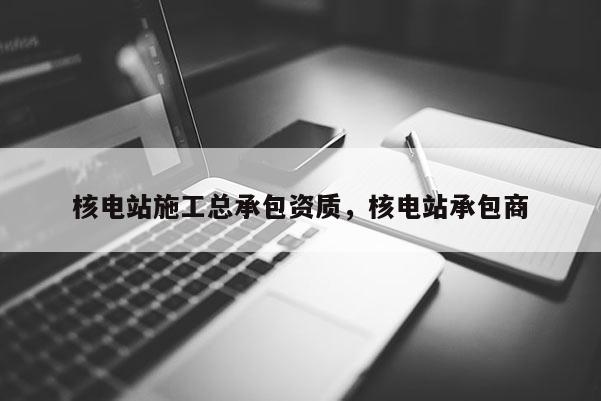 核電站施工總承包資質，核電站承包商