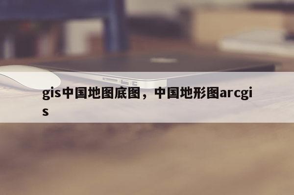 gis中國地圖底圖，中國地形圖arcgis