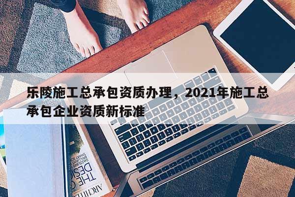 樂陵施工總承包資質辦理，2021年施工總承包企業資質新標準