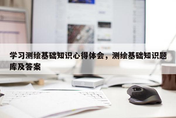 學習測繪基礎知識心得體會，測繪基礎知識題庫及答案