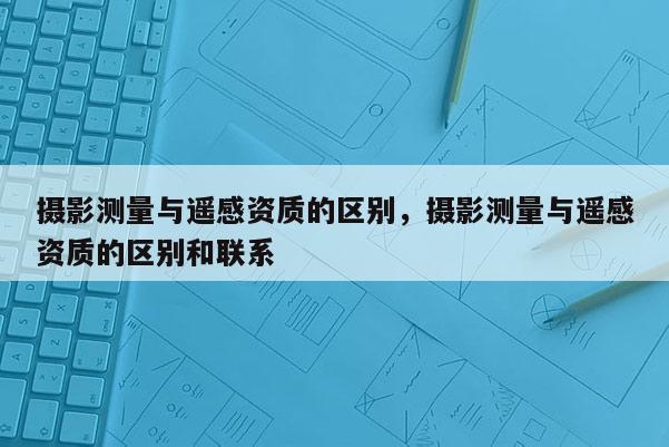 攝影測量與遙感資質的區別，攝影測量與遙感資質的區別和聯系