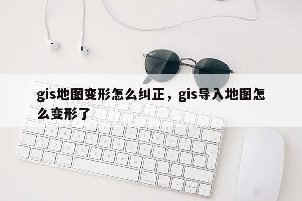 gis地圖變形怎么糾正，gis導入地圖怎么變形了