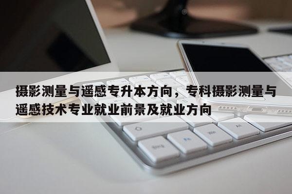 攝影測量與遙感專升本方向，?？茢z影測量與遙感技術專業就業前景及就業方向