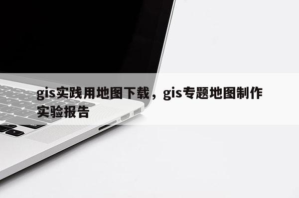 gis實(shí)踐用地圖下載，gis專題地圖制作實(shí)驗(yàn)報(bào)告