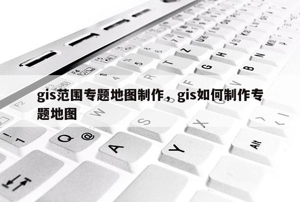 gis范圍專題地圖制作，gis如何制作專題地圖