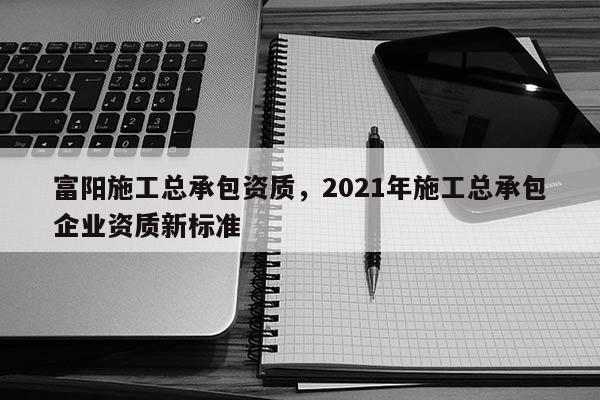 富陽施工總承包資質，2021年施工總承包企業資質新標準