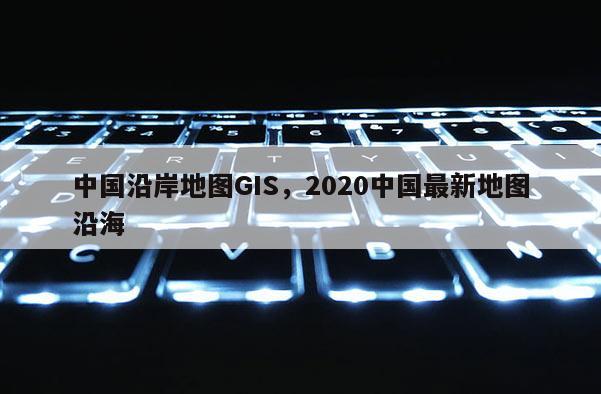 中國沿岸地圖GIS，2020中國最新地圖沿海