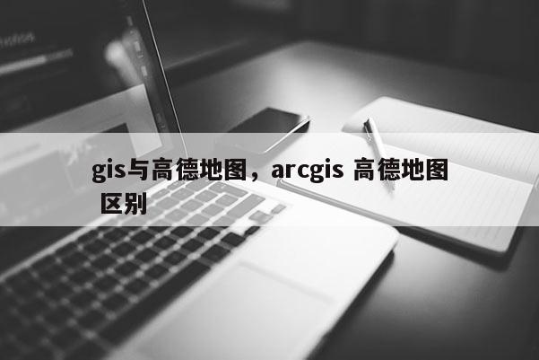 gis與高德地圖，arcgis 高德地圖 區(qū)別