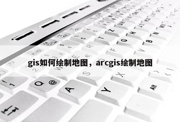 gis如何繪制地圖，arcgis繪制地圖