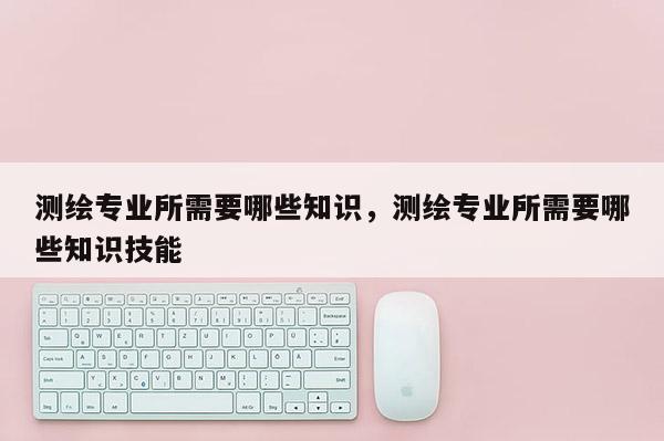 測繪專業所需要哪些知識，測繪專業所需要哪些知識技能