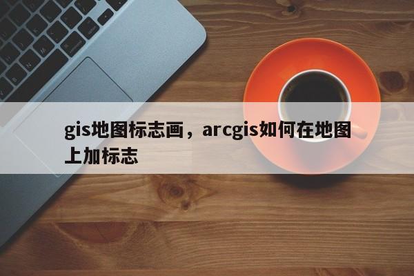 gis地圖標志畫，arcgis如何在地圖上加標志