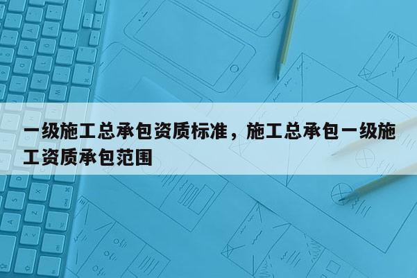 一級施工總承包資質標準，施工總承包一級施工資質承包范圍