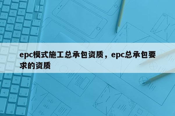 epc模式施工總承包資質(zhì)，epc總承包要求的資質(zhì)