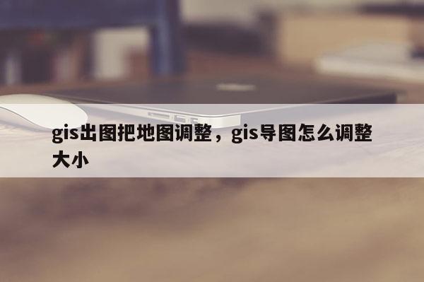 gis出圖把地圖調整，gis導圖怎么調整大小