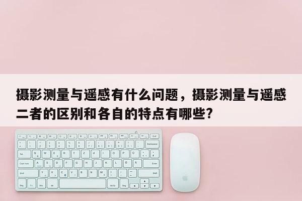 攝影測量與遙感有什么問題，攝影測量與遙感二者的區別和各自的特點有哪些?