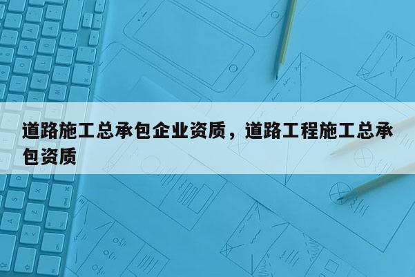 道路施工總承包企業資質，道路工程施工總承包資質