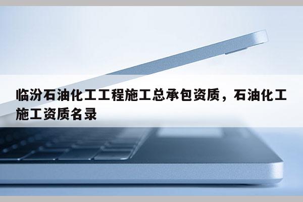 臨汾石油化工工程施工總承包資質(zhì)，石油化工施工資質(zhì)名錄