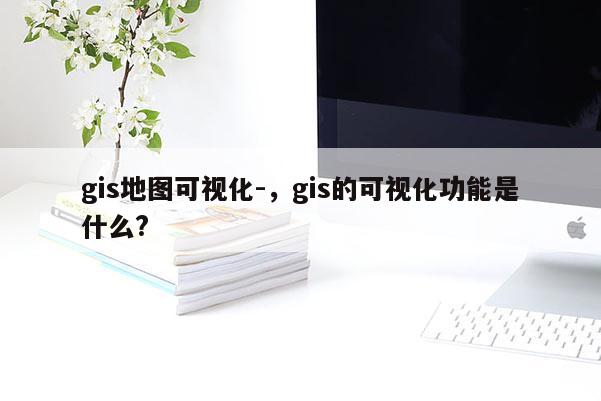 gis地圖可視化-，gis的可視化功能是什么?