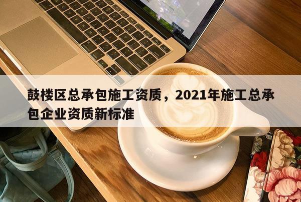 鼓樓區(qū)總承包施工資質(zhì)，2021年施工總承包企業(yè)資質(zhì)新標(biāo)準(zhǔn)